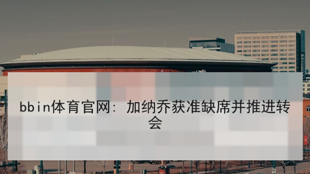 bbin体育官网: 加纳乔获准缺席并推进转会 bbin体育官网: 加纳乔获准缺席并推进转会